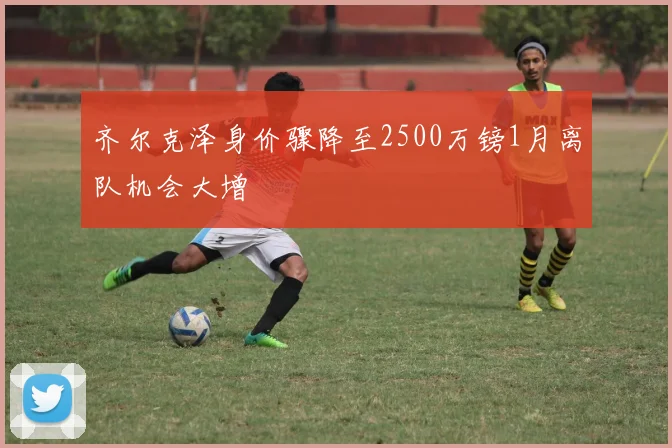 齐尔克泽身价骤降至2500万镑1月离队机会大增