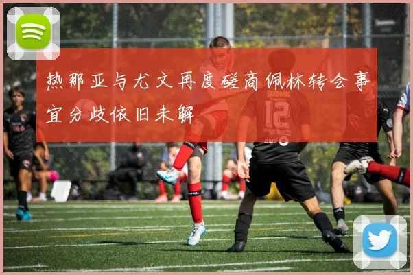 热那亚与尤文再度磋商佩林转会事宜分歧依旧未解