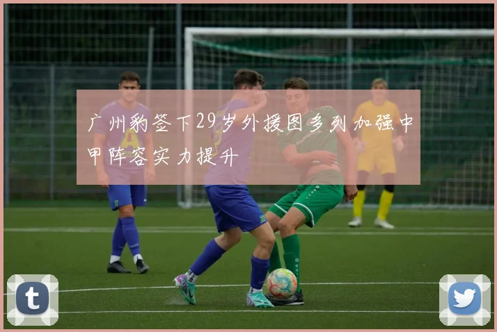 广州豹签下29岁外援图多列加强中甲阵容实力提升
