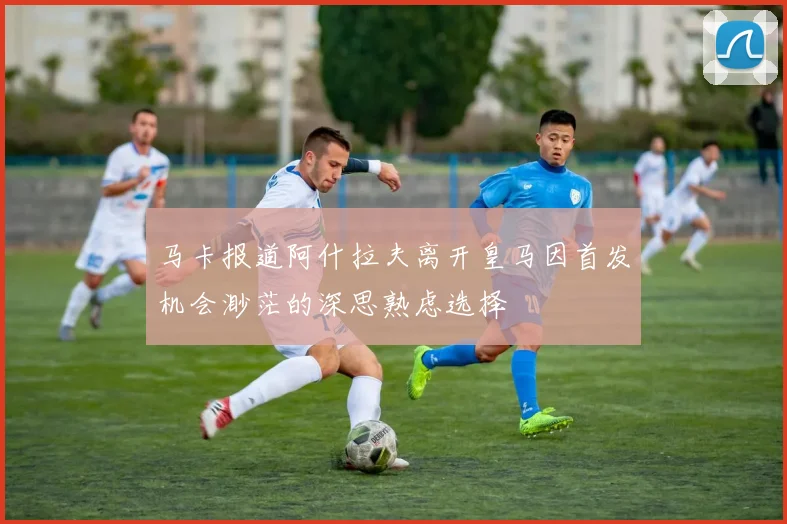 马卡报道阿什拉夫离开皇马因首发机会渺茫的深思熟虑选择