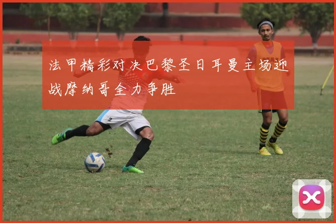 法甲精彩对决巴黎圣日耳曼主场迎战摩纳哥全力争胜