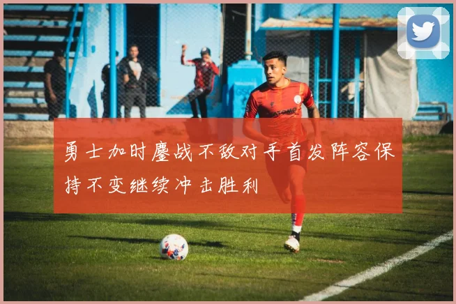 勇士加时鏖战不敌对手首发阵容保持不变继续冲击胜利
