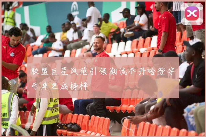 联盟巨星风范引领潮流乔丹哈登字母库里成榜样