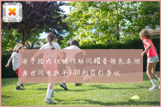 海于格内切破门助闪耀哥领先本坦库尔闪电扳平VAR判罚引争议
