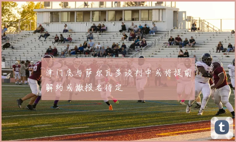 津门虎与萨尔瓦多谈判中或将提前解约或撤报名待定