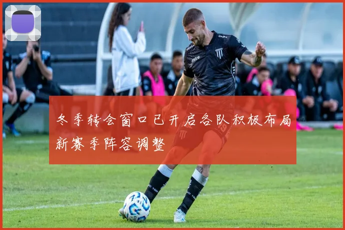 冬季转会窗口已开启各队积极布局新赛季阵容调整