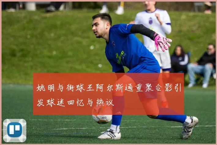 姚明与街球王阿尔斯通重聚合影引发球迷回忆与热议