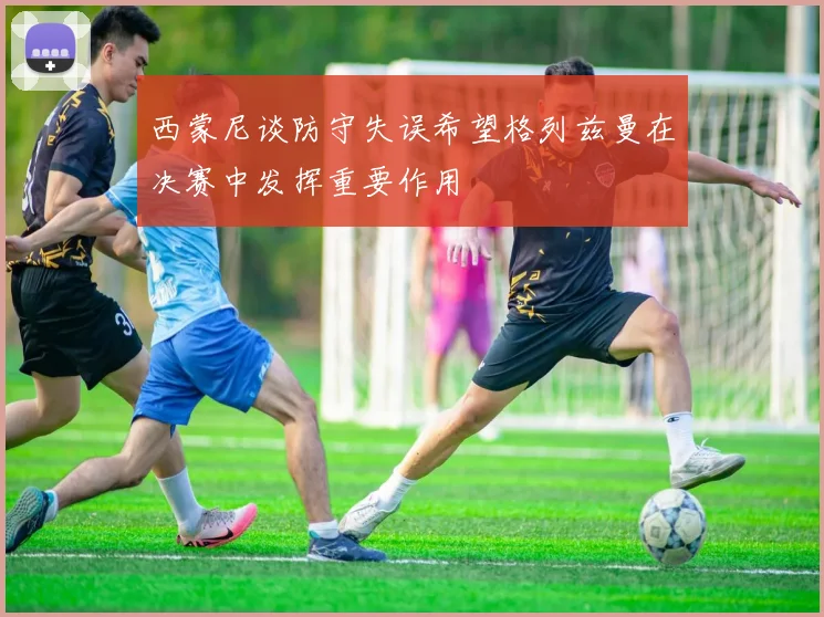 西蒙尼谈防守失误希望格列兹曼在决赛中发挥重要作用