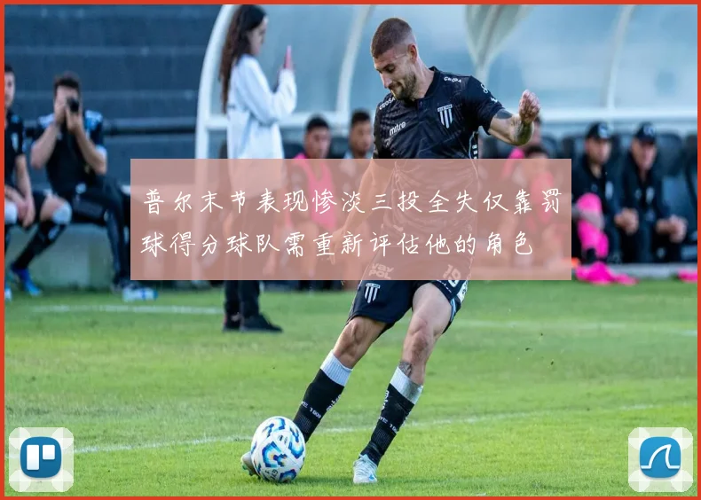 普尔末节表现惨淡三投全失仅靠罚球得分球队需重新评估他的角色