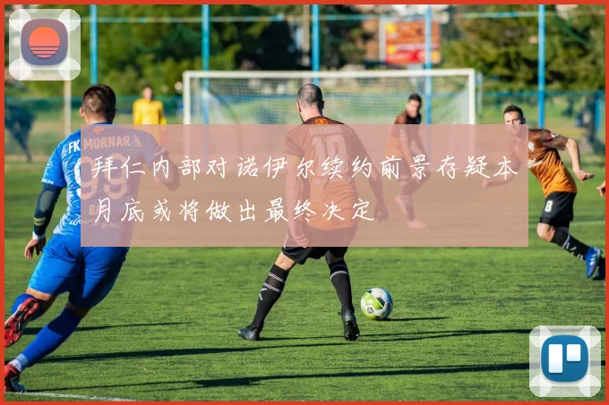 拜仁内部对诺伊尔续约前景存疑本月底或将做出最终决定